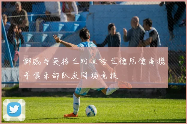 挪威与英格兰对决哈兰德厄德高携手俱乐部队友同场竞技