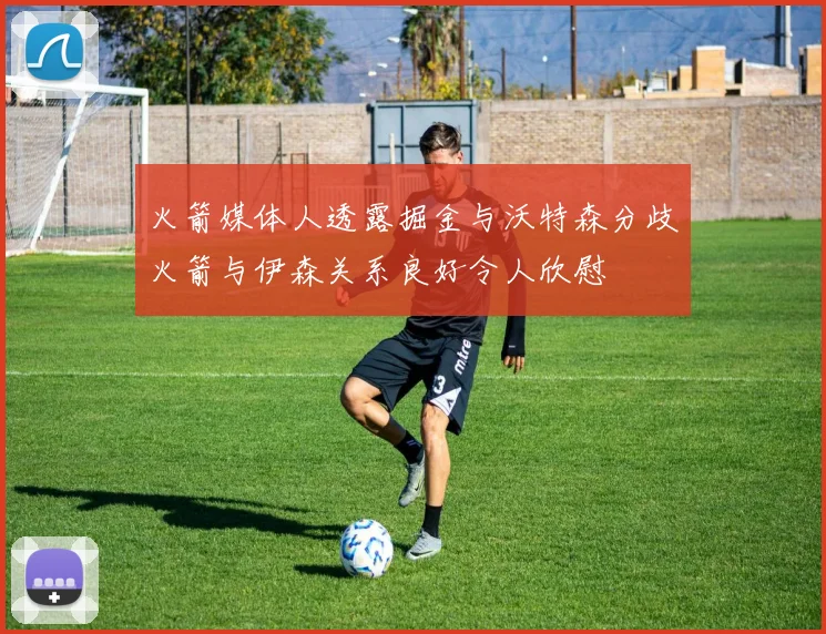 火箭媒体人透露掘金与沃特森分歧火箭与伊森关系良好令人欣慰