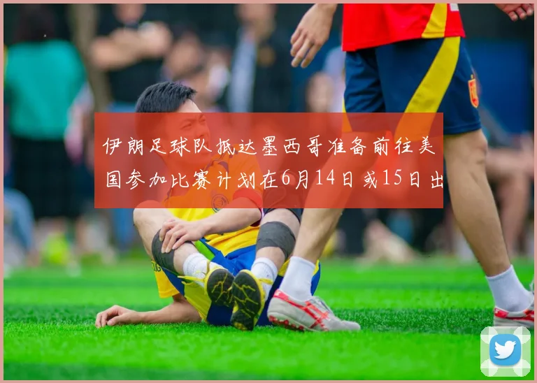 伊朗足球队抵达墨西哥准备前往美国参加比赛计划在6月14日或15日出发