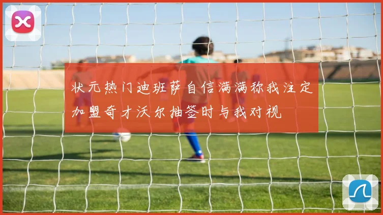 状元热门迪班萨自信满满称我注定加盟奇才沃尔抽签时与我对视