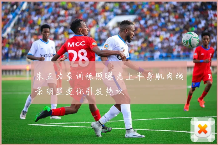 朱正力量训练照曝光上半身肌肉线条明显变化引发热议