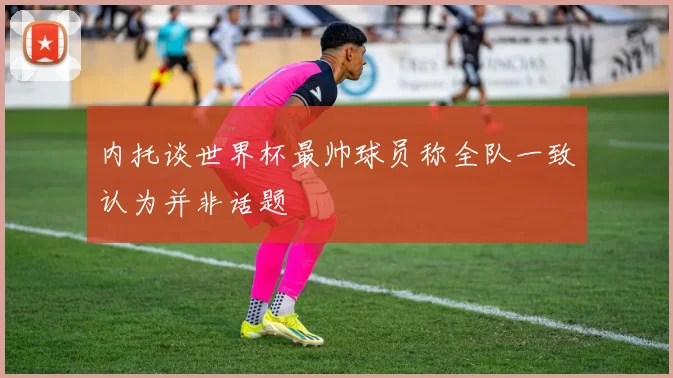 内托谈世界杯最帅球员称全队一致认为并非话题