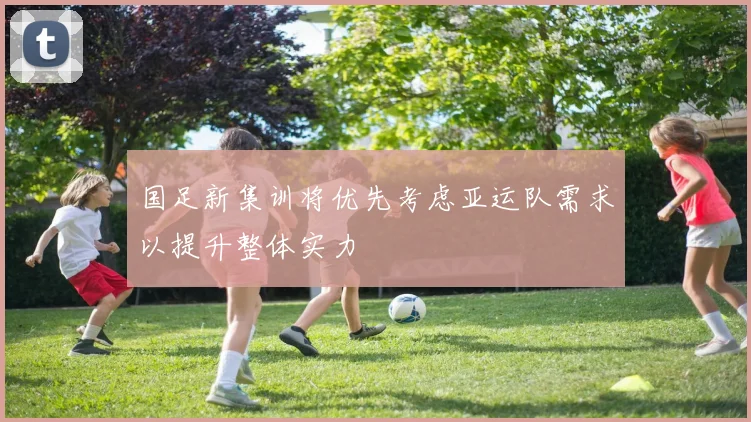 国足新集训将优先考虑亚运队需求以提升整体实力