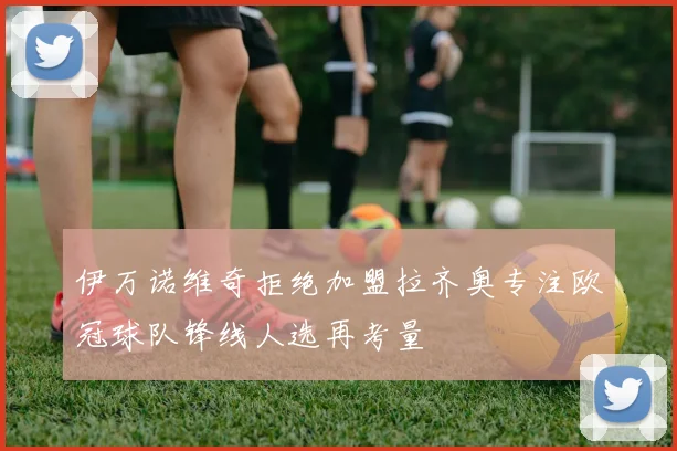 伊万诺维奇拒绝加盟拉齐奥专注欧冠球队锋线人选再考量