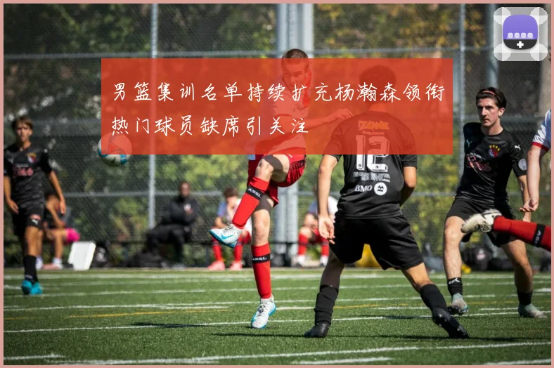 男篮集训名单持续扩充杨瀚森领衔热门球员缺席引关注