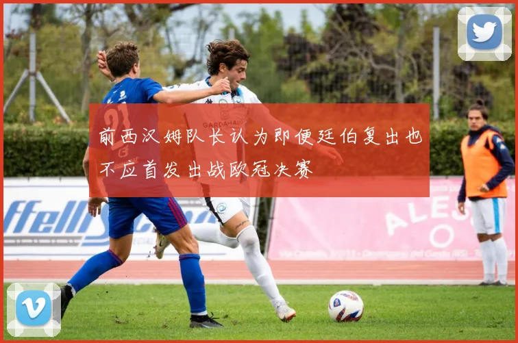 前西汉姆队长认为即便廷伯复出也不应首发出战欧冠决赛
