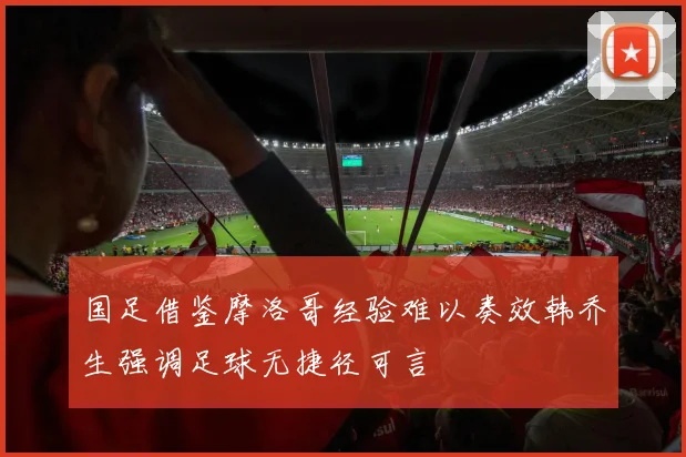 国足借鉴摩洛哥经验难以奏效韩乔生强调足球无捷径可言