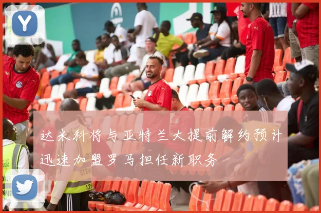 达米科将与亚特兰大提前解约预计迅速加盟罗马担任新职务