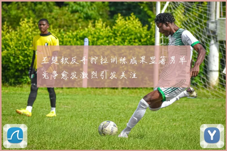 王楚钦反手拧拉训练成果显著男单竞争愈发激烈引发关注