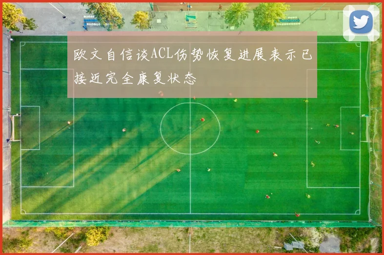 欧文自信谈ACL伤势恢复进展表示已接近完全康复状态