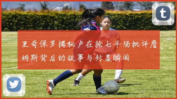 里奇保罗揭秘卢在抢七半场批评詹姆斯背后的故事与封盖瞬间