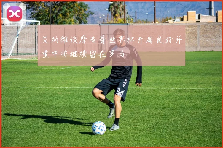 艾纳维谈摩洛哥世界杯开局良好并重申将继续留在罗马