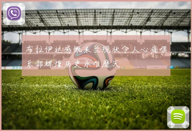 布拉伊达感慨米兰现状令人心痛俱乐部辉煌历史永难磨灭