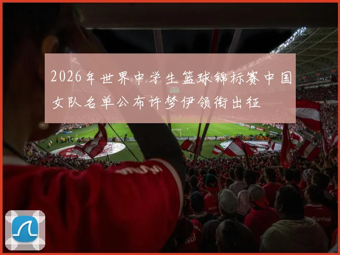 2026年世界中学生篮球锦标赛中国女队名单公布许梦伊领衔出征