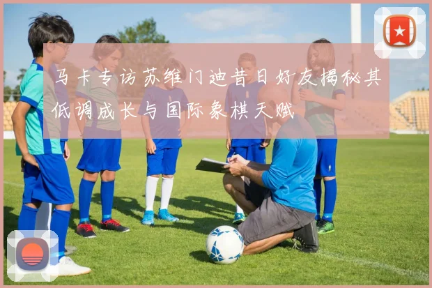马卡专访苏维门迪昔日好友揭秘其低调成长与国际象棋天赋