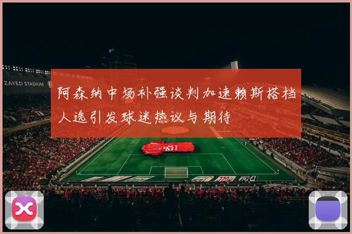 阿森纳中场补强谈判加速赖斯搭档人选引发球迷热议与期待