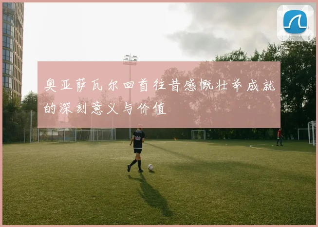奥亚萨瓦尔回首往昔感慨壮举成就的深刻意义与价值