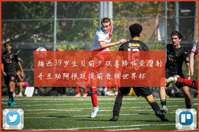 梅西39岁生日前夕双喜降临荣膺射手王助阿根廷提前晋级世界杯