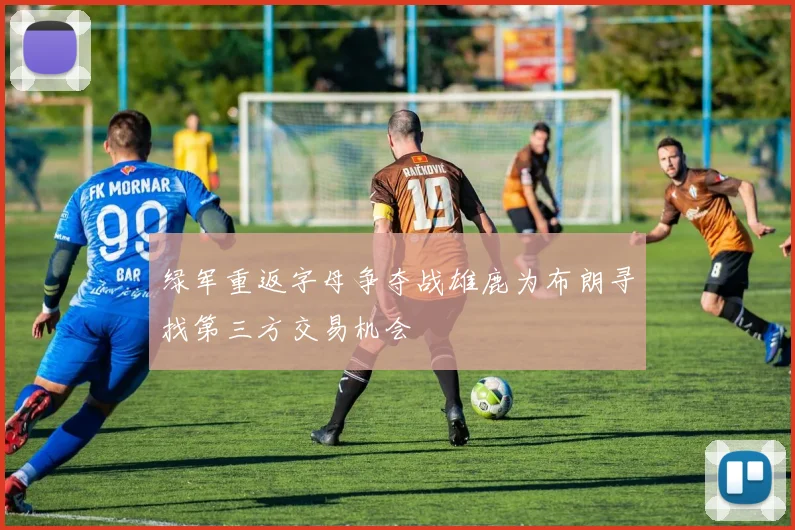 绿军重返字母争夺战雄鹿为布朗寻找第三方交易机会