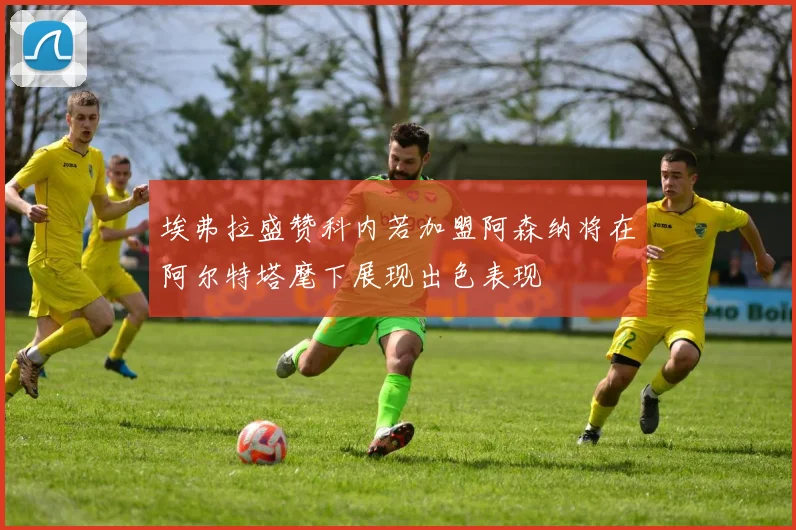埃弗拉盛赞科内若加盟阿森纳将在阿尔特塔麾下展现出色表现