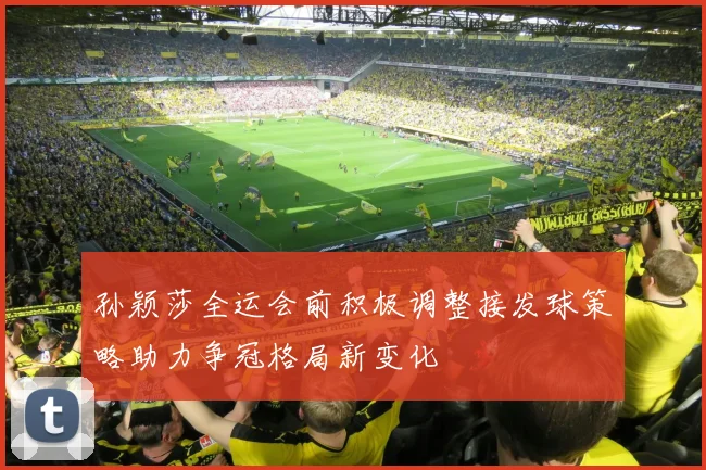 孙颖莎全运会前积极调整接发球策略助力争冠格局新变化