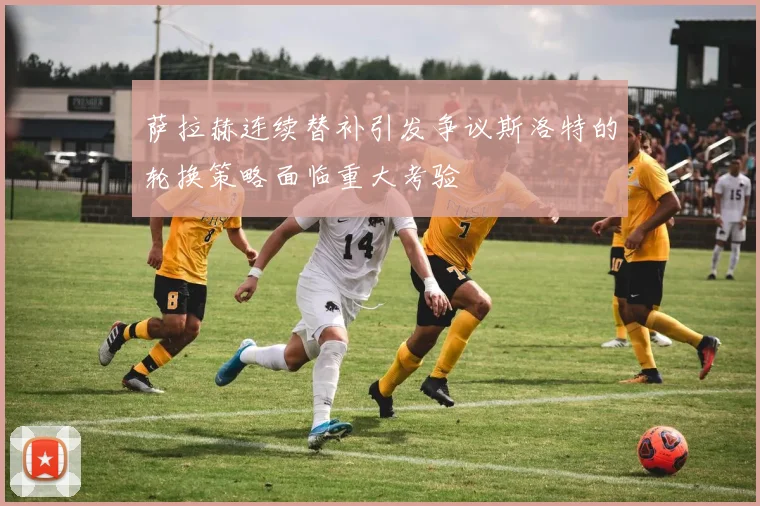 萨拉赫连续替补引发争议斯洛特的轮换策略面临重大考验