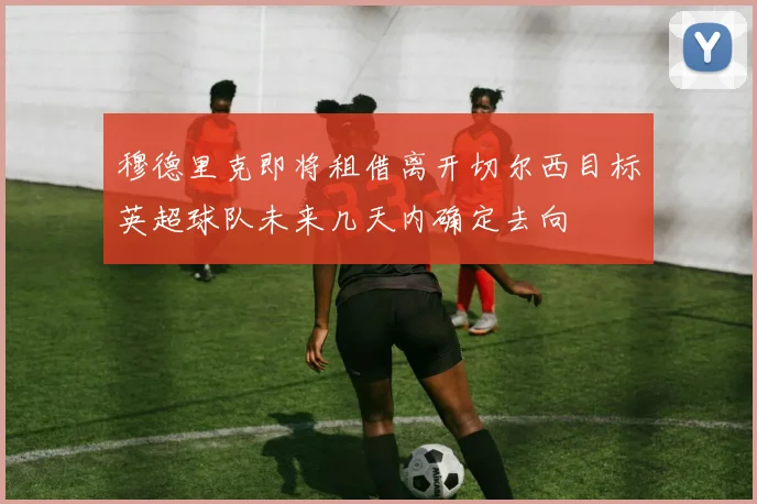 穆德里克即将租借离开切尔西目标英超球队未来几天内确定去向