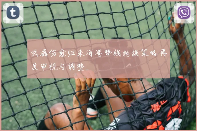 武磊伤愈归来海港锋线轮换策略再度审视与调整