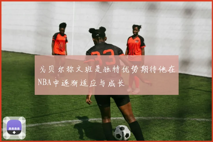 戈贝尔称文班是独特优势期待他在NBA中逐渐适应与成长