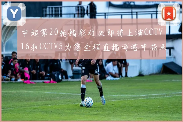 中超第20轮精彩对决即将上演CCTV16和CCTV5为您全程直播海港申花及蓉城国安赛事