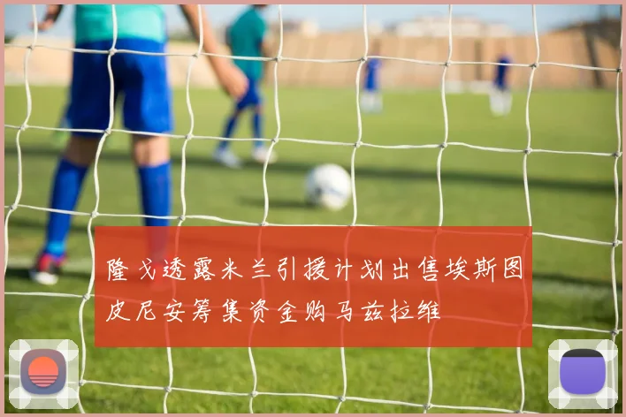 隆戈透露米兰引援计划出售埃斯图皮尼安筹集资金购马兹拉维